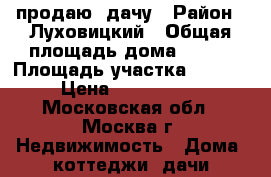 продаю  дачу › Район ­ Луховицкий › Общая площадь дома ­ 100 › Площадь участка ­ 6 700 › Цена ­ 2 000 000 - Московская обл., Москва г. Недвижимость » Дома, коттеджи, дачи продажа   